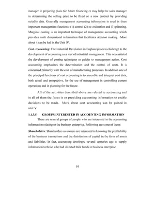 manager in preparing plans for future financing or may help the sales manager
in determining the selling price to be fixed on a new product by providing
suitable data. Generally management accounting information is used in three
important management functions: (1) control (2) co-ordination and (3) planning.
Marginal costing is an important technique of management accounting which
provides multi dimensional information that facilitates decision making. More
about it can be had in the Unit IV.

Cost Accounting: The Industrial Revolution in England posed a challenge to the
development of accounting as a tool of industrial management. This necessitated
the development of costing techniques as guides to management action. Cost
accounting emphasizes the determination and the control of costs. It is
concerned primarily with the cost of manufacturing processes. In addition one of
the principal functions of cost accounting is to assemble and interpret cost data,
both actual and prospective, for the use of management in controlling current
operations and in planning for the future.

          All of the activities described above are related to accounting and
in all of them the focus is on providing accounting information to enable
decisions to be made.        More about cost accounting can be gained in
unit V

1.1.3.5      GROUPS INTERESTED IN ACCOUNTING INFORMATION
          There are several groups of people who are interested in the accounting
information relating to the business enterprise. Following are some of them:

Shareholders: Shareholders as owners are interested in knowing the profitability
of the business transactions and the distribution of capital in the form of assets
and liabilities. In fact, accounting developed several centuries ago to supply
information to those who had invested their funds in business enterprise.




                                        10
 