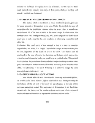 number of methods of depreciation are available. In this lesson three
such methods viz. straight line method, diminishing balance method and
annuity method are discussed.


2.2.3.5 STRAIGHT LINE METHOD OF DEPRECIATION
         This method which is also known as `fixed installment system’, provides
for equal amount of depreciation every year. Under this method, the cost of
acquisition plus the installation charges, minus the scrap value, is spread over
the estimated life of the asset to arrive at the annual charge. In other words, this
method writes off a fixed percentage, say 20%, of the original cost of the asset
every year in such a way that the asset is reduced to nil or scrap value at the end
of its life.
Evaluation: The chief merit of this method is that it is easy to calculate
depreciation, and hence, it is simple. Depreciation charge is constant from year
to year, regardless of the extent of use of the asset. This method can be
employed in the case of assets like furniture and fixtures, short leases, etc.,
which involve little capital outlay, or which have no residual value. This method
is criticised on the ground that the depreciation charge remaining the same every
year, cost of repairs and maintenance would be increasing as the asset becomes
older. The efficiency of the asset declining, it is unfair to charge the same
amount of depreciation every year.
2.2.3.6 DIMINISHING BALANCE METHOD
         This method which is also known as the, `reducing installment system’,
or `written down value method’, applies depreciation as a fixed percentage to
the balance of the net cost of the asset not yet allocated at the end of the
previous accounting period. The percentage of depreciation is so fixed that,
theoretically, the balance of the unallocated cost at the end of the estimated
useful life of the asset should be equal to the estimated residual value.



                                        100
 