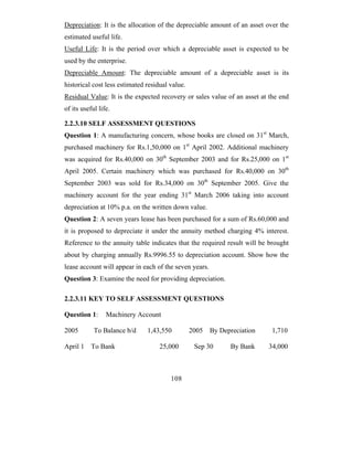 Depreciation: It is the allocation of the depreciable amount of an asset over the
estimated useful life.
Useful Life: It is the period over which a depreciable asset is expected to be
used by the enterprise.
Depreciable Amount: The depreciable amount of a depreciable asset is its
historical cost less estimated residual value.
Residual Value: It is the expected recovery or sales value of an asset at the end
of its useful life.

2.2.3.10 SELF ASSESSMENT QUESTIONS
Question 1: A manufacturing concern, whose books are closed on 31st March,
purchased machinery for Rs.1,50,000 on 1st April 2002. Additional machinery
was acquired for Rs.40,000 on 30th September 2003 and for Rs.25,000 on 1st
April 2005. Certain machinery which was purchased for Rs.40,000 on 30th
September 2003 was sold for Rs.34,000 on 30th September 2005. Give the
machinery account for the year ending 31st March 2006 taking into account
depreciation at 10% p.a. on the written down value.
Question 2: A seven years lease has been purchased for a sum of Rs.60,000 and
it is proposed to depreciate it under the annuity method charging 4% interest.
Reference to the annuity table indicates that the required result will be brought
about by charging annually Rs.9996.55 to depreciation account. Show how the
lease account will appear in each of the seven years.
Question 3: Examine the need for providing depreciation.

2.2.3.11 KEY TO SELF ASSESSMENT QUESTIONS

Question 1:      Machinery Account

2005        To Balance b/d     1,43,550          2005 By Depreciation     1,710

April 1    To Bank                  25,000        Sep 30     By Bank     34,000



                                        108
 