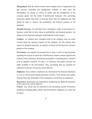 Management: With the advent of joint stock company form of organisation the
gap between ownership and management widened. In most cases the
shareholders act merely as renters of capital and the management of the
company passes into the hands of professional managers. The accounting
disclosures greatly help them in knowing about what has happened and what
should be done to improve the profitability and financial position of the
enterprise.

Potential Investors: An individual who is planning to make an investment in a
business would like to know about its profitability and financial position. An
analysis of the financial statements would help him in this respect.

Creditors: As creditors have extended credit to the company, they are much
worried about the repaying capacity of the company. For this purpose they
require its financial statements, an analysis of which will tell about the solvency
position of the company.

Government: Any popular Government has to keep a watch on big businesses
regarding the manner in which they build business empires without regard to the
interests of the community. Restricting monopolies is something that is common
even in capitalist countries. For this, it is necessary that proper accounts are
made available to the Government. Also, accounting data are required for
collection of sale-tax, income-tax, excise duty etc.

Employees: Like creditors, employees are interested in the financial statements
in view of various profit sharing and bonus schemes. Their interest may further
increase when they hold shares of the companies in which they are employed.

Researchers: Researchers are interested in interpreting the financial statements
of the concern for a given objective.
Citizens: Any citizen may be interested in the accounting records of business
enterprises including public utilities and Government companies as a voter and
tax payer.


                                        11
 