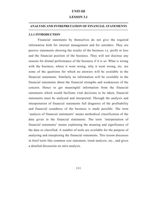 UNIT-III
                                       LESSON 3.1
-------------------------------------------------------------------------------------------------
 ANALYSIS AND INTREPRETATION OF FINANCIAL STATEMENTS
-------------------------------------------------------------------------------------------------
3.1.1 INTRODUCTION
        Financial statements by themselves do not give the required
information both for internal management and for outsiders. They are
passive statements showing the results of the business i.e. profit or loss
and the financial position of the business. They will not disclose any
reasons for dismal performance of the business if it is so. What is wrong
with the business, where it went wrong, why it went wrong, etc. are
some of the questions for which no answers will be available in the
financial statements. Similarly no information will be available in the
financial statements about the financial strengths and weaknesses of the
concern. Hence to get meaningful information from the financial
statements which would facilitate vital decisions to be taken, financial
statements must be analysed and interpreted. Through the analysis and
interpretation of financial statements full diagnosis of the profitability
and financial soundness of the business is made possible. The term
`analysis of financial statements’ means methodical classification of the
data given in the financial statements. The term `interpretation of
financial statements’ means explaining the meaning and significance of
the data so classified. A number of tools are available for the purpose of
analysing and interpreting the financial statements. This lesson discusses
in brief tools like common size statement, trend analysis, etc., and gives
a detailed discussion on ratio analysis.




                                              111
 