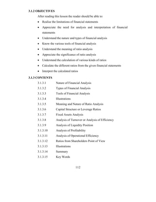 3.1.2 OBJECTIVES
     After reading this lesson the reader should be able to:
     •   Realise the limitations of financial statements
     •   Appreciate the need for analysis and interpretation of financial
         statements
     •   Understand the nature and types of financial analysis
     •   Know the various tools of financial analysis
     •   Understand the meaning of ratio analysis
     •   Appreciate the significance of ratio analysis
     •   Understand the calculation of various kinds of ratios
     •   Calculate the different ratios from the given financial statements
     •   Interpret the calculated ratios

3.1.3 CONTENTS
     3.1.3.1          Nature of Financial Analysis
     3.1.3.2          Types of Financial Analysis
     3.1.3.3          Tools of Financial Analysis
     3.1.3.4          Illustrations
     3.1.3.5          Meaning and Nature of Ratio Analysis
     3.1.3.6          Capital Structure or Leverage Ratios
     3.1.3.7          Fixed Assets Analysis
     3.1.3.8          Analysis of Turnover or Analysis of Efficiency
     3.1.3.9          Analysis of Liquidity Position
     3.1.3.10         Analysis of Profitability
     3.1.3.11         Analysis of Operational Efficiency
     3.1.3.12         Ratios from Shareholders Point of View
     3.1.3.13         Illustrations
     3.1.3.14         Summary
     3.1.3.15         Key Words


                                      112
 