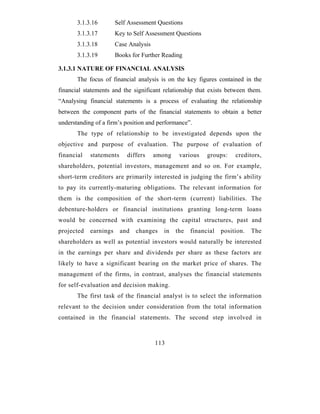 3.1.3.16        Self Assessment Questions
       3.1.3.17        Key to Self Assessment Questions
       3.1.3.18        Case Analysis
       3.1.3.19        Books for Further Reading

3.1.3.1 NATURE OF FINANCIAL ANALYSIS
       The focus of financial analysis is on the key figures contained in the
financial statements and the significant relationship that exists between them.
“Analysing financial statements is a process of evaluating the relationship
between the component parts of the financial statements to obtain a better
understanding of a firm’s position and performance”.
       The type of relationship to be investigated depends upon the
objective and purpose of evaluation. The purpose of evaluation of
financial   statements     differs     among    various    groups:    creditors,
shareholders, potential investors, management and so on. For example,
short-term creditors are primarily interested in judging the firm’s ability
to pay its currently-maturing obligations. The relevant information for
them is the composition of the short-term (current) liabilities. The
debenture-holders or financial institutions granting long-term loans
would be concerned with examining the capital structures, past and
projected   earnings     and   changes    in   the   financial   position.   The
shareholders as well as potential investors would naturally be interested
in the earnings per share and dividends per share as these factors are
likely to have a significant bearing on the market price of shares. The
management of the firms, in contrast, analyses the financial statements
for self-evaluation and decision making.
       The first task of the financial analyst is to select the information
relevant to the decision under consideration from the total information
contained in the financial statements. The second step involved in



                                       113
 