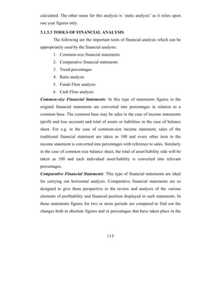 calculated. The other name for this analysis is `static analysis’ as it relies upon
one year figures only.

3.1.3.3 TOOLS OF FINANCIAL ANALYSIS
       The following are the important tools of financial analysis which can be
appropriately used by the financial analysts:
       1. Common-size financial statements
       2. Comparative financial statements
       3. Trend percentages
       4. Ratio analysis
       5. Funds Flow analysis
       6. Cash Flow analysis
Common-size Financial Statements: In this type of statements figures in the
original financial statements are converted into percentages in relation to a
common base. The common base may be sales in the case of income statements
(profit and loss account) and total of assets or liabilities in the case of balance
sheet. For e.g. in the case of common-size income statement, sales of the
traditional financial statement are taken as 100 and every other item in the
income statement is converted into percentages with reference to sales. Similarly
in the case of common-size balance sheet, the total of asset/liability side will be
taken as 100 and each individual asset/liability is converted into relevant
percentages.
Comparative Financial Statements: This type of financial statements are ideal
for carrying out horizontal analysis. Comparative financial statements are so
designed to give them perspective to the review and analysis of the various
elements of profitability and financial position displayed in such statements. In
these statements figures for two or more periods are compared to find out the
changes both in absolute figures and in percentages that have taken place in the




                                       115
 