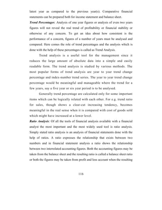latest year as compared to the previous year(s). Comparative financial
statements can be prepared both for income statement and balance sheet.
Trend Percentages: Analysis of one year figures or analysis of even two years
figures will not reveal the real trend of profitability or financial stability or
otherwise of any concern. To get an idea about how consistent is the
performance of a concern, figures of a number of years must be analysed and
compared. Here comes the role of trend percentages and the analysis which is
done with the help of these percentages is called as Trend Analysis.
       Trend analysis is a useful tool for the management since it
reduces the large amount of absolute data into a simple and easily
readable form. The trend analysis is studied by various methods. The
most popular forms of trend analysis are year to year trend change
percentage and index-number trend series. The year to year trend change
percentage would be meaningful and manageable where the trend for a
few years, say a five year or six year period is to be analysed.
       Generally trend percentage are calculated only for some important
items which can be logically related with each other. For e.g. trend ratio
for sales, though shows a clear-cut increasing tendency, becomes
meaningful in the real sense when it is compared with cost of goods sold
which might have increased at a lower level.
Ratio Analysis: Of all the tools of financial analysis available with a financial
analyst the most important and the most widely used tool is ratio analysis.
Simply stated ratio analysis is an analysis of financial statements done with the
help of ratios. A ratio expresses the relationship that exists between two
numbers and in financial statement analysis a ratio shows the relationship
between two interrelated accounting figures. Both the accounting figures may be
taken from the balance sheet and the resulting ratio is called a balance sheet ratio
or both the figures may be taken from profit and loss account when the resulting



                                       116
 