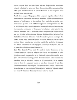 ratio is called as profit and loss account ratio and composite ratio is that ratio
which is calculated by taking one figure from profit and loss account and the
other figure from balance sheet. A detailed discussion on ratio analysis is made
available in the pages to come.
Funds Flow Analysis: The purpose of this analysis is to go beyond and behind
the information contained in the financial statements. Income statement tells the
quantum of profit earned or loss suffered for a particular accounting year.
Balance sheet gives the assets and liabilities position as on a particular date. But
in an accounting year a number of financial transactions take place which have a
bearing on the performance of the concern but which are not revealed by the
financial statements. For e.g. a concern collects finance through various sources
and uses them for various purposes. But these details could not be known from
the traditional financial statements. Funds flow analysis gives an opening in this
respect. All the more, funds flow analysis reveals the changes in working capital
position. If there is an increase in working capital what resulted in the increase
and if there is a decrease in working capital what caused the decrease, etc. will
be made available through funds flow analysis.
Cash Flow Analysis: While funds flow analysis studies the reasons for the
changes in working capital by analysing the sources and application of funds
cash flow analysis pays attention to the changes in cash position that has taken
place between two accounting periods. These reasons are not available in the
traditional financial statements. Changes in the cash position can be analysed
with the help of a statement known as cash flow statement. A cash flow
statement summarises the change in cash position of the concern. Transactions
which increase the cash position of the concern are labelled as `inflows’ of cash
and those which decrease the cash position as `outflows’ of cash.




                                       117
 