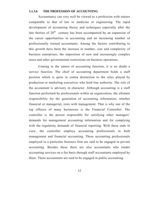 1.1.3.6      THE PROFESSION OF ACCOUNTING
          Accountancy can very well be viewed as a profession with stature
comparable to that of law or medicine or engineering. The rapid
development of accounting theory and techniques especially after the
late thirties of 20 th century has been accompanied by an expansion of
the career opportunities in accounting and an increasing number of
professionally trained accountants. Among the factors contributing to
this growth have been the increase in number, size and complexity of
business enterprises, the imposition of new and increasingly complex
taxes and other governmental restrictions on business operations.

          Coming to the nature of accounting function, it is no doubt a
service function. The chief of accounting department holds a staff
position which is quite in contra distinction to the roles played by
production or marketing executives who hold line authority. The role of
the accountant is advisory in character. Although accounting is a staff
function performed by professionals within an organization, the ultimate
responsibility for the generation of accounting information, whether
financial or managerial, rests with management. That is why one of the
top officers of many businesses is the Financial Controller. The
controller is the person responsible for satisfying other managers’
demands for management accounting information and for complying
with the regulatory demands of financial reporting. With these ends in
view,     the   controller   employs   accounting   professionals   in   both
management and financial accounting. These accounting professionals
employed in a particular business firm are said to be engaged in private
accounting. Besides these there are also accountants who render
accounting services on a fee basis through staff accountants employed by
them. These accountants are said to be engaged in public accounting.



                                       12
 
