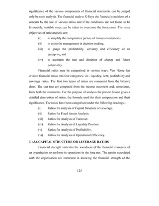 significance of the various components of financial statements can be judged
only by ratio analysis. The financial analyst X-Rays the financial conditions of a
concern by the use of various ratios and if the conditions are not found to be
favourable, suitable steps can be taken to overcome the limitations. The main
objectives of ratio analysis are:
        (i)     to simplify the comparative picture of financial statements.
        (ii)    to assist the management in decision making.
        (iii)   to guage the profitability, solvency and efficiency of an
                enterprise, and
        (iv)    to ascertain the rate and direction of change and future
                potentiality.
        Financial ratios may be categorised in various ways. Van Horne has
divided financial ratios into four categories, viz., liquidity, debt, profitability and
coverage ratios. The first two types of ratios are computed from the balance
sheet. The last two are computed from the income statement and, sometimes,
from both the statements. For the purpose of analysis the present lesson gives a
detailed description of ratios, the formula used for their computation and their
significance. The ratios have been categorised under the following headings:-
        (i)     Ratios for analysis of Capital Structure or Leverage.
        (ii)    Ratios for Fixed Assets Analysis.
        (iii)   Ratios for Analysis of Turnover.
        (iv)    Ratios for Analysis of Liquidity Position.
        (v)     Ratios for Analysis of Profitability.
        (vi)    Ratios for Analysis of Operational Efficiency.

3.1.3.6 CAPITAL STRUCTURE OR LEVERAGE RATIOS
        Financial strength indicates the soundness of the financial resources of
an organisation to perform its operations in the long run. The parties associated
with the organisation are interested in knowing the financial strength of the



                                         125
 