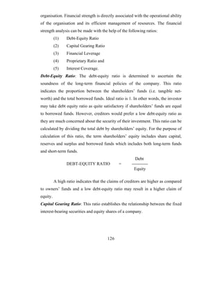 organisation. Financial strength is directly associated with the operational ability
of the organisation and its efficient management of resources. The financial
strength analysis can be made with the help of the following ratios:
          (1)    Debt-Equity Ratio
          (2)    Capital Gearing Ratio
          (3)    Financial Leverage
          (4)    Proprietary Ratio and
          (5)    Interest Coverage.
Debt-Equity Ratio: The debt-equity ratio is determined to ascertain the
soundness of the long-term financial policies of the company. This ratio
indicates the proportion between the shareholders’ funds (i.e. tangible net-
worth) and the total borrowed funds. Ideal ratio is 1. In other words, the investor
may take debt equity ratio as quite satisfactory if shareholders’ funds are equal
to borrowed funds. However, creditors would prefer a low debt-equity ratio as
they are much concerned about the security of their investment. This ratio can be
calculated by dividing the total debt by shareholders’ equity. For the purpose of
calculation of this ratio, the term shareholders’ equity includes share capital,
reserves and surplus and borrowed funds which includes both long-term funds
and short-term funds.
                                                         Debt
                 DEBT-EQUITY RATIO             =       -----------
                                                        Equity

          A high ratio indicates that the claims of creditors are higher as compared
to owners’ funds and a low debt-equity ratio may result in a higher claim of
equity.
Capital Gearing Ratio: This ratio establishes the relationship between the fixed
interest-bearing securities and equity shares of a company.




                                         126
 