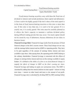 It is calculated as follows:
                                         Fixed Interest-bearing securities
                Capital Gearing Ratio = ---------------------------------------
                                         Equity Shareholders’ Funds

        Fixed-interest bearing securities carry with them the fixed rate of
dividend or interest and include preference share capital and debentures.
A firm is said to be highly geared if the lion’s share of the total capital is
in the form of fixed interest-bearing securities or this ratio is more than
one. If this ratio is less than one, it is said to be low geared. If it is
exactly one, it is evenly geared. This ratio must be carefully planned as
it affects the firm’s capacity to maintain a uniform dividend policy
during difficult trading periods that may occur. Too much capital should
not be raised by way of debentures, because debentures do not share in
business losses.
Financial Leverage Ratio: Financial leverage results from the presence of fixed
financial charges in the firm’s income stream. These fixed charges do not vary
with the earnings before interest and tax (EBIT) or operating profits. They have
to be paid regardless of the amount of earnings before interest and taxes
available to pay them. After paying them, the operating profits (EBIT) belong to
the ordinary shareholders. Financial leverage is concerned with the effects of
changes in earnings before interest and taxes on the earnings available to equity
holders. It is defined as the ability of a firm to use fixed financial charges to
magnify the effects of changes in EBIT on the firm’s earning per share.
Financial leverage and trading on equity are synonymous terms. The EBIT is
calculated by adding back the interest (interest on loan capital + interest on long
term loans + interest on other loans) and taxes to the amount of net profit.
Financial leverage ratio is calculated by dividing EBIT by EBT (earnings before




                                         127
 
