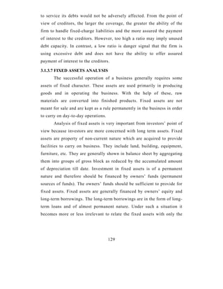 to service its debts would not be adversely affected. From the point of
view of creditors, the larger the coverage, the greater the ability of the
firm to handle fixed-charge liabilities and the more assured the payment
of interest to the creditors. However, too high a ratio may imply unused
debt capacity. In contrast, a low ratio is danger signal that the firm is
using excessive debt and does not have the ability to offer assured
payment of interest to the creditors.

3.1.3.7 FIXED ASSETS ANALYSIS
       The successful operation of a business generally requires some
assets of fixed character. These assets are used primarily in producing
goods and in operating the business. With the help of these, raw
materials are converted into finished products. Fixed assets are not
meant for sale and are kept as a rule permanently in the business in order
to carry on day-to-day operations.
       Analysis of fixed assets is very important from investors’ point of
view because investors are more concerned with long term assets. Fixed
assets are property of non-current nature which are acquired to provide
facilities to carry on business. They include land, building, equipment,
furniture, etc. They are generally shown in balance sheet by aggregating
them into groups of gross block as reduced by the accumulated amount
of depreciation till date. Investment in fixed assets is of a permanent
nature and therefore should be financed by owners’ funds (permanent
sources of funds). The owners’ funds should be sufficient to provide for
fixed assets. Fixed assets are generally financed by owners’ equity and
long-term borrowings. The long-term borrowings are in the form of long-
term loans and of almost permanent nature. Under such a situation it
becomes more or less irrelevant to relate the fixed assets with only the




                                     129
 