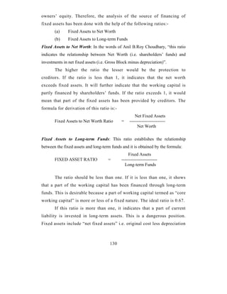 owners’ equity. Therefore, the analysis of the source of financing of
fixed assets has been done with the help of the following ratios:-
       (a)     Fixed Assets to Net Worth
       (b)     Fixed Assets to Long-term Funds
Fixed Assets to Net Worth: In the words of Anil B.Roy Choudhary, “this ratio
indicates the relationship between Net Worth (i.e. shareholders’ funds) and
investments in net fixed assets (i.e. Gross Block minus depreciation)”.
       The higher the ratio the lesser would be the protection to
creditors. If the ratio is less than 1, it indicates that the net worth
exceeds fixed assets. It will further indicate that the working capital is
partly financed by shareholders’ funds. If the ratio exceeds 1, it would
mean that part of the fixed assets has been provided by creditors. The
formula for derivation of this ratio is:-
                                                      Net Fixed Assets
       Fixed Assets to Net Worth Ratio       =    ------------------------
                                                       Net Worth

Fixed Assets to Long-term Funds: This ratio establishes the relationship
between the fixed assets and long-term funds and it is obtained by the formula:
                                                  Fixed Assets
       FIXED ASSET RATIO             =       ------------------------
                                               Long-term Funds

       The ratio should be less than one. If it is less than one, it shows
that a part of the working capital has been financed through long-term
funds. This is desirable because a part of working capital termed as “core
working capital” is more or less of a fixed nature. The ideal ratio is 0.67.
       If this ratio is more than one, it indicates that a part of current
liability is invested in long-term assets. This is a dangerous position.
Fixed assets include “net fixed assets” i.e. original cost less depreciation



                                      130
 