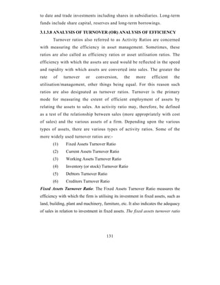 to date and trade investments including shares in subsidiaries. Long-term
funds include share capital, reserves and long-term borrowings.

3.1.3.8 ANALYSIS OF TURNOVER (OR) ANALYSIS OF EFFICIENCY
       Turnover ratios also referred to as Activity Ratios are concerned
with measuring the efficiency in asset management. Sometimes, these
ratios are also called as efficiency ratios or asset utilisation ratios. The
efficiency with which the assets are used would be reflected in the speed
and rapidity with which assets are converted into sales. The greater the
rate   of    turnover      or    conversion,     the     more     efficient    the
utilisation/management, other things being equal. For this reason such
ratios are also designated as turnover ratios. Turnover is the primary
mode for measuring the extent of efficient employment of assets by
relating the assets to sales. An activity ratio may, therefore, be defined
as a test of the relationship between sales (more appropriately with cost
of sales) and the various assets of a firm. Depending upon the various
types of assets, there are various types of activity ratios. Some of the
more widely used turnover ratios are:-
       (1)     Fixed Assets Turnover Ratio
       (2)     Current Assets Turnover Ratio
       (3)     Working Assets Turnover Ratio
       (4)     Inventory (or stock) Turnover Ratio
       (5)     Debtors Turnover Ratio
       (6)     Creditors Turnover Ratio
Fixed Assets Turnover Ratio: The Fixed Assets Turnover Ratio measures the
efficiency with which the firm is utilising its investment in fixed assets, such as
land, building, plant and machinery, furniture, etc. It also indicates the adequacy
of sales in relation to investment in fixed assets. The fixed assets turnover ratio




                                       131
 