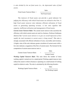 is sales divided by the net fixed assets (i.e., the depreciated value of fixed
assets).
                                                          Sales
           Fixed Assets Turnover Ratio =         -----------------------
                                                  Net Fixed Assets

           The turnover of fixed assets can provide a good indicator for
judging the efficiency with which fixed assets are utilised in the firm. A
high fixed assets turnover ratio indicates efficient utilisation of fixed
assets in generating operating revenue. A low ratio signifies idle
capacity, inefficient utilisation and management of fixed assets.
Current Assets Turnover Ratio: The current assets turnover ratio ascertains the
efficiency with which current assets are used in a business. Professor Guthmann
observes that “current assets turnover is to give an overall impression of how
rapidly the total investment in current assets is being turned”. This ratio is
strongly associated with efficient utilisation of costs, receivables and inventory.
A higher value of this ratio indicates greater circulation of current assets while a
low ratio indicates a stagnation of the flow of current assets. The formula for the
computation of current assets turnover ratio is:
                                                                  Sales
           Current Assets Turnover Ratio         =       ---------------------
                                                          Current Assets
Working Capital Turnover Ratio: This ratio shows the number of times
working capital is turned-over in a stated period. Working capital turnover ratio
reflects the extent to which a business is operating on a small amount of working
capital in relation to sales. The ratio is calculated by the following formula:-
                                                                  Sales
           Working Capital Turnover Ratio        =       ---------------------------
                                                           Net Working Capital




                                           132
 