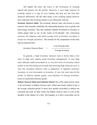 The higher the ratio, the lower is the investment in working
capital and greater are the profits. However, a very high turnover of
working capital is a sign of over trading and may put the firm into
financial difficulties. On the other hand, a low working capital turnover
ratio indicates that working capital is not efficiently utilised.
Inventory Turnover Ratio: The inventory turnover ratio, also known as stock
turnover ratio normally establishes the relationship between cost of goods sold
and average inventory. This ratio indicates whether investment in inventory is
within proper limit or not. In the words of S.C.Kuchal, “this relationship
expresses the frequency with which average level of inventory investment is
turned over through operations”. The formula for the computation of this ratio
may be expressed thus:
                                                 Cost of Goods Sold
       Inventory Turnover Ratio       =       -----------------------------
                                                  Average Inventory

       In general, a high inventory turnover ratio is better than a low
ratio. A high ratio implies good inventory management. A very high
ratio indicates under-investment in, or very low level of inventory which
results in the firm being out of stock and incurring high stock-out cost. A
very low inventory turnover ratio is dangerous. It signifies excessive
inventory or over-investment in inventory. A very low ratio may be the
results of inferior quality goods, over-valuation of closing inventory,
stock of unsaleable/obsolete goods.
Debtors Turnover Ratio and Collection Period: One of the major activity ratios
is the receivables or debtors turnover ratio. Allied and closely related to this is
the average collection period. It shows how quickly receivables or debtors are
converted into cash. In other words, the debtors turnover ratio is a test of the
liquidity of the debtors of a firm. The liquidity of a firm’s receivables can be



                                       133
 