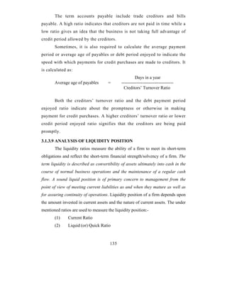 The term accounts payable include trade creditors and bills
payable. A high ratio indicates that creditors are not paid in time while a
low ratio gives an idea that the business is not taking full advantage of
credit period allowed by the creditors.
       Sometimes, it is also required to calculate the average payment
period or average age of payables or debt period enjoyed to indicate the
speed with which payments for credit purchases are made to creditors. It
is calculated as:
                                                       Days in a year
       Average age of payables        =       -----------------------------------
                                                Creditors’ Turnover Ratio

       Both the creditors’ turnover ratio and the debt payment period
enjoyed ratio indicate about the promptness or otherwise in making
payment for credit purchases. A higher creditors’ turnover ratio or lower
credit period enjoyed ratio signifies that the creditors are being paid
promptly.

3.1.3.9 ANALYSIS OF LIQUIDITY POSITION
       The liquidity ratios measure the ability of a firm to meet its short-term
obligations and reflect the short-term financial strength/solvency of a firm. The
term liquidity is described as convertibility of assets ultimately into cash in the
course of normal business operations and the maintenance of a regular cash
flow. A sound liquid position is of primary concern to management from the
point of view of meeting current liabilities as and when they mature as well as
for assuring continuity of operations. Liquidity position of a firm depends upon
the amount invested in current assets and the nature of current assets. The under
mentioned ratios are used to measure the liquidity position:-
       (1)     Current Ratio
       (2)     Liquid (or) Quick Ratio



                                       135
 