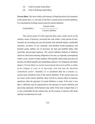 (3)     Cash to Current Assets Ratio
        (4)     Cash to Working Capital Ratio


Current Ratio: The most widely used measure of liquid position of an enterprise
is the current ratio, i.e., the ratio of the firm’s current assets to current liabilities.
It is calculated by dividing current assets by current liabilities:
                                       Current Assets
        Current Ratio =          -----------------------------
                                     Current Liabilities

        The current assets of a firm represent those assets which can be in the
ordinary course of business, converted into cash within a short period of time,
normally not exceeding one year and include cash and bank balance, marketable
securities, inventory of raw materials, semi-finished (work-in-progress) and
finished goods, debtors net of provision for bad and doubtful debts, bills
receivable and pre-paid expenses. The current liabilities defined as liabilities
which are short-term maturing obligations to be met, as originally contemplated,
within a year, consist of trade creditors, bills payable, bank credit, provision for
taxation, dividends payable and outstanding expenses. N.L.Hingorani and others
observe: “Current Ratio is a tool for measuring the short-term stability or ability
of the company to carry on its day-to-day work and meet the short-term
commitments earlier”. Generally 2:1 is considered ideal for a concern i.e.,
current assets should be twice of the current liabilities. If the current assets are
two times of the current liabilities, there will be no adverse effect on business
operations when the payment of current liabilities is made. If the ratio is less
than 2, difficulty may be experienced in the payment of current liabilities and
day-to-day operations of the business may suffer. If the ratio is higher than 2, it
is very comfortable for the creditors but, for the concern, it indicates idle funds
and lack of enthusiasm for work.



                                           136
 