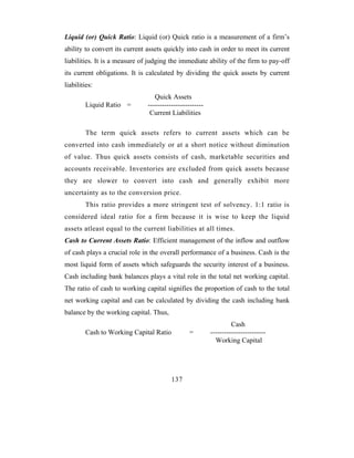 Liquid (or) Quick Ratio: Liquid (or) Quick ratio is a measurement of a firm’s
ability to convert its current assets quickly into cash in order to meet its current
liabilities. It is a measure of judging the immediate ability of the firm to pay-off
its current obligations. It is calculated by dividing the quick assets by current
liabilities:
                                  Quick Assets
        Liquid Ratio =         ------------------------
                                Current Liabilities

        The term quick assets refers to current assets which can be
converted into cash immediately or at a short notice without diminution
of value. Thus quick assets consists of cash, marketable securities and
accounts receivable. Inventories are excluded from quick assets because
they are slower to convert into cash and generally exhibit more
uncertainty as to the conversion price.
        This ratio provides a more stringent test of solvency. 1:1 ratio is
considered ideal ratio for a firm because it is wise to keep the liquid
assets atleast equal to the current liabilities at all times.
Cash to Current Assets Ratio: Efficient management of the inflow and outflow
of cash plays a crucial role in the overall performance of a business. Cash is the
most liquid form of assets which safeguards the security interest of a business.
Cash including bank balances plays a vital role in the total net working capital.
The ratio of cash to working capital signifies the proportion of cash to the total
net working capital and can be calculated by dividing the cash including bank
balance by the working capital. Thus,
                                                                   Cash
        Cash to Working Capital Ratio            =        ------------------------
                                                            Working Capital




                                         137
 