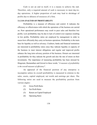 Cash is not an end in itself, it is a means to achieve the end.
Therefore, only a required amount of cash is necessary to meet day-to-
day operations. A higher proportion of cash may lead to shrinkage of
profits due to idleness of resources of a firm.

3.1.3.10 ANALYSIS OF PROFITABILITY
       Profitability is a measure of efficiency and control. It indicates the
efficiency or effectiveness with which the operations of the business are carried
on. Poor operational performance may result in poor sales and therefore low
profits. Low profitability may be due to lack of control over expenses resulting
in low profits. Profitability ratios are employed by management in order to
assess how efficiently they carry on business operations. Profitability is the main
base for liquidity as well as solvency. Creditors, banks and financial institutions
are interested in profitability ratios since they indicate liquidity or capacity of
the business to meet interest obligations and regular and improved profits
enhance the long term solvency position of the business. Owners are interested
in profitability for they indicate the growth and also the rate of return on their
investments. The importance of measuring profitability has been stressed by
Hingorani, Ramanathan and Grewal in these words: “A measure of profitability
is the overall measure of efficiency”.
       An appraisal of the financial position of any enterprise is
incomplete unless its overall profitability is measured in relation to the
sales, assets, capital employed, net worth and earnings per share. The
following ratios are used to measure the profitability position from
various angles:
       (1)     Gross Profit Ratio
       (2)     Net Profit Ratio
       (3)     Return on Capital Employed
       (4)     Operating Ratio



                                         138
 
