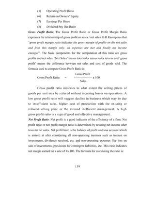 (5)     Operating Profit Ratio
       (6)     Return on Owners’ Equity
       (7)     Earnings Per Share
       (8)     Dividend Pay Out Ratio
Gross Profit Ratio: The Gross Profit Ratio or Gross Profit Margin Ratio
expresses the relationship of gross profit on sales / net sales. B.R.Rao opines that
“gross profit margin ratio indicates the gross margin of profits on the net sales
and from this margin only, all expenses are met and finally net income
emerges”. The basic components for the computation of this ratio are gross
profits and net sales. `Net Sales’ means total sales minus sales returns and `gross
profit’ means the difference between net sales and cost of goods sold. The
formula used to compute Gross Profit Ratio is:
                                         Gross Profit
       Gross Profit Ratio      =        ------------------ x 100
                                              Sales

       Gross profit ratio indicates to what extent the selling prices of
goods per unit may be reduced without incurring losses on operations. A
low gross profit ratio will suggest decline in business which may be due
to insufficient sales, higher cost of production with the existing or
reduced selling price or the alround inefficient management. A high
gross profit ratio is a sign of good and effective management.
Net Profit Ratio: Net profit is a good indicator of the efficiency of a firm. Net
profit ratio or net profit margin ratio is determined by relating net income after
taxes to net sales. Net profit here is the balance of profit and loss account which
is arrived at after considering all non-operating incomes such as interest on
investments, dividends received, etc. and non-operating expenses like loss on
sale of investments, provisions for contingent liabilities, etc. This ratio indicates
net margin earned on a sale of Rs.100. The formula for calculating the ratio is:




                                         139
 