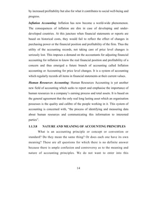 by increased profitability but also for what it contributes to social well-being and
progress.

Inflation Accounting: Inflation has now become a world-wide phenomenon.
The consequences of inflation are dire in case of developing and under-
developed countries. At this juncture when financial statements or reports are
based on historical costs, they would fail to reflect the effect of changes in
purchasing power or the financial position and profitability of the firm. Thus the
utility of the accounting records, not taking care of price level changes is
seriously lost. This imposes a demand on the accountants for adjusting financial
accounting for inflation to know the real financial position and profitability of a
concern and thus emerged a future branch of accounting called Inflation
accounting or Accounting for price level changes. It is a system of accounting
which regularly records all items in financial statements at their current values.

Human Resources Accounting: Human Resources Accounting is yet another
new field of accounting which seeks to report and emphasise the importance of
human resources in a company’s earning process and total assets. It is based on
the general agreement that the only real long lasting asset which an organisation
possesses is the quality and calibre of the people working in it. This system of
accounting is concerned with, “the process of identifying and measuring data
about human resources and communicating this information to interested
parties”.

1.1.3.8      NATURE AND MEANING OF ACCOUNTING PRINCIPLES
          What is an accounting principle or concept or convention or
standard? Do they mean the same thing? Or does each one have its own
meaning? These are all questions for which there is no definite answer
because there is ample confusion and controversy as to the meaning and
nature of accounting principles. We do not want to enter into this



                                        14
 