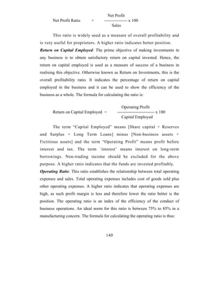 Net Profit
       Net Profit Ratio       =       ---------------- x 100
                                           Sales

       This ratio is widely used as a measure of overall profitability and
is very useful for proprietors. A higher ratio indicates better position.
Return on Capital Employed: The prime objective of making investments in
any business is to obtain satisfactory return on capital invested. Hence, the
return on capital employed is used as a measure of success of a business in
realising this objective. Otherwise known as Return on Investments, this is the
overall profitability ratio. It indicates the percentage of return on capital
employed in the business and it can be used to show the efficiency of the
business as a whole. The formula for calculating the ratio is:

                                                 Operating Profit
       Return on Capital Employed =           -------------------------- x 100
                                                 Capital Employed

       The term “Capital Employed” means [Share capital + Reserves
and Surplus + Long Term Loans] minus [Non-business assets +
Fictitious assets] and the term “Operating Profit” means profit before
interest and tax. The term `interest’ means interest on long-term
borrowings. Non-trading income should be excluded for the above
purpose. A higher ratio indicates that the funds are invested profitably.
Operating Ratio: This ratio establishes the relationship between total operating
expenses and sales. Total operating expenses includes cost of goods sold plus
other operating expenses. A higher ratio indicates that operating expenses are
high, as such profit margin is less and therefore lower the ratio better is the
position. The operating ratio is an index of the efficiency of the conduct of
business operations. An ideal norm for this ratio is between 75% to 85% in a
manufacturing concern. The formula for calculating the operating ratio is thus:



                                       140
 