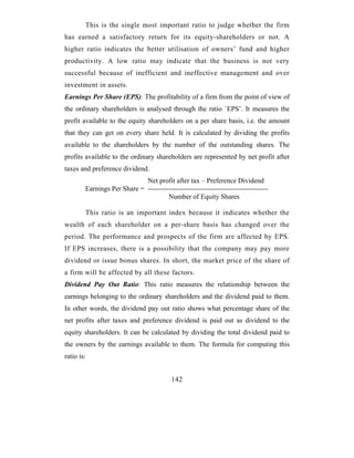 This is the single most important ratio to judge whether the firm
has earned a satisfactory return for its equity-shareholders or not. A
higher ratio indicates the better utilisation of owners’ fund and higher
productivity. A low ratio may indicate that the business is not very
successful because of inefficient and ineffective management and over
investment in assets.
Earnings Per Share (EPS): The profitability of a firm from the point of view of
the ordinary shareholders is analysed through the ratio `EPS’. It measures the
profit available to the equity shareholders on a per share basis, i.e. the amount
that they can get on every share held. It is calculated by dividing the profits
available to the shareholders by the number of the outstanding shares. The
profits available to the ordinary shareholders are represented by net profit after
taxes and preference dividend.
                             Net profit after tax – Preference Dividend
        Earnings Per Share = ----------------------------------------------------
                                      Number of Equity Shares

        This ratio is an important index because it indicates whether the
wealth of each shareholder on a per-share basis has changed over the
period. The performance and prospects of the firm are affected by EPS.
If EPS increases, there is a possibility that the company may pay more
dividend or issue bonus shares. In short, the market price of the share of
a firm will be affected by all these factors.
Dividend Pay Out Ratio: This ratio measures the relationship between the
earnings belonging to the ordinary shareholders and the dividend paid to them.
In other words, the dividend pay out ratio shows what percentage share of the
net profits after taxes and preference dividend is paid out as dividend to the
equity shareholders. It can be calculated by dividing the total dividend paid to
the owners by the earnings available to them. The formula for computing this
ratio is:


                                          142
 