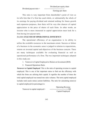 Dividend per equity share
       Dividend payout ratio =        ---------------------------------
                                                    Earnings per share

       This ratio is very important from shareholder’s point of view as
its tells him that if a firm has used whole, or substantially the whole of
its earnings for paying dividend and retained nothing for future growth
and expansion purposes, then there will be very dim chances of capital
appreciation in the price of shares of such firms. In other words, an
investor who is more interested in capital appreciation must look for a
firm having low payout ratio.
3.1.3.11 ANALYSIS OF OPERATIONAL EFFICIENCY
       The operational efficiency of an organisation is its ability to
utilise the available resources to the maximum extent. Success or failure
of a business in the economic sense is judged in relation to expectations,
returns on invested capital and objectives of the business concern. There
are many techniques available for evaluating financial as well as
operational performance of a firm. The two important techniques adopted
in this study are:
       1. Turnover to Capital Employed or Return on Investment (ROI)
       2. Financial Operations Ratio
Turnover to Capital Employed: This is the ratio of operating revenue to capital
employed. This is one of the important ratios to find out the efficiency with
which the firms are utilising their capital. It signifies the number of times the
total capital employed was turned into sales volumes. The term capital employed
includes total assets minus current liabilities. The ratio for calculating turnover
to capital employed (in percentage) is:
                                                          Operating Revenue
       Turnover to capital employed =           --------------------------- x 100
                                                           Capital Employed



                                          143
 