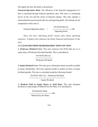 The higher the ratio, the better is the position.
Financial Operations Ratio: The efficiency of the financial management of a
firm is calculated through financial operations ratio. This ratio is a calculating
device of the cost and the return of financial charges. This ratio signifies a
relationship between net profit after tax and operating profit. The formula for the
computation of this ratio is:
                                                         Net Profit after tax
        Financial Operations Ratio         =           --------------------------- x 100
                                                           Operating Profit

        Here, the term “operating profit” means sales minus operating
expenses. A higher ratio indicates the better financial performance of the
firm.
3.1.3.12 RATIOS FROM SHAREHOLDERS’ POINT OF VIEW
1. Preference Dividend Cover: This ratio expresses Net Profit after tax as so
many times of Preference Dividend Payable. This is calculated as:
                          Net Profit after tax
                         ---------------------------
                          Preference Dividend

2. Equity Dividend Cover: This ratio gives information about net profit available
to equity shareholders. This ratio expresses profit as number of times of equity
dividend payable. This ratio is calculated using the following formula:
                 Net Profit After Tax – Preference Dividend
                --------------------------------------------------------
                                  Equity Dividend

3. Dividend Yield on Equity Shares or Yield Ratio: This ratio interprets
dividend as a percentage of Market Price Per Share. It is calculated at:

                     Dividend Per Share
                -------------------------------- x 100
                   Market Price Per Share




                                            144
 