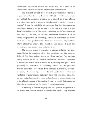 controversial discussion because the reader may fall a prey to the
controversies and confusions and lose the spirit of the subject.
      The rules and conventions of accounting are commonly referred to
as principles. The American Institute of Certified Public Accountants
have defined the accounting principle as, “a general law or rule adopted
or professed as a guide to action; a settled ground or basis of conduct or
practice”. It may be noted that the definition describes the accounting
principle as a general law or rule that is to be used as a guide to action.
The Canadian Institute of Chartered Accountants has defined accounting
principles as, “the body of doctrines commonly associated with the
theory and procedure of accounting, serving as explanation of current
practices and as a guide for the selection of conventions or procedures
where alternatives exist”. This definition also makes it clear that
accounting principles serve as a guide to action.
      The peculiar nature of accounting principles is that they are man-
made. Unlike the principles of physics, chemistry etc. they were not
deducted from basic axiom. Instead they have evolved. This has been
clearly brought out by the Canadian Institute of Chartered Accountants
in the second part of their definition on accounting principles: “Rules
governing the foundation of accounting actions and the principles
derived from them have arisen from common experiences, historical
precedent, statements by individuals and professional bodies and
regulation of governmental agencies”. Since the accounting principles
are man made they cannot be static and are bound to change in response
to the changing needs of the society. It may be stated that accounting
principles are changing but the change in them is permanent.
      Accounting principles are judged on their general acceptability to
the makers and users of financial statements and reports. They present a



                                    15
 