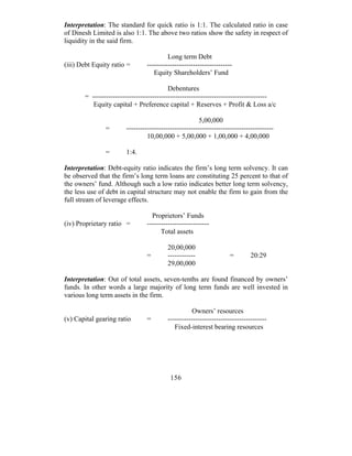 Interpretation: The standard for quick ratio is 1:1. The calculated ratio in case
of Dinesh Limited is also 1:1. The above two ratios show the safety in respect of
liquidity in the said firm.

                                         Long term Debt
(iii) Debt Equity ratio =       -------------------------------------
                                   Equity Shareholders’ Fund

                                          Debentures
       = ----------------------------------------------------------------------------
          Equity capital + Preference capital + Reserves + Profit & Loss a/c

                                                       5,00,000
               =       ----------------------------------------------------------------
                                10,00,000 + 5,00,000 + 1,00,000 + 4,00,000

               =       1:4.

Interpretation: Debt-equity ratio indicates the firm’s long term solvency. It can
be observed that the firm’s long term loans are constituting 25 percent to that of
the owners’ fund. Although such a low ratio indicates better long term solvency,
the less use of debt in capital structure may not enable the firm to gain from the
full stream of leverage effects.

                                  Proprietors’ Funds
(iv) Proprietary ratio =        ---------------------------
                                      Total assets

                                         20,00,000
                                =        ------------               =        20:29
                                         29,00,000

Interpretation: Out of total assets, seven-tenths are found financed by owners’
funds. In other words a large majority of long term funds are well invested in
various long term assets in the firm.

                                                    Owners’ resources
(v) Capital gearing ratio       =        -------------------------------------------
                                            Fixed-interest bearing resources




                                          156
 