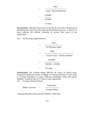 Sales
                              =      ------------------------------------
                                       Land + Plant & Machinery

                                     8,50,000
                              =      ----------
                                     2,50,000

                              =      3.4 times.

Interpretation: Although fixed assets are not directly involved in the process of
generating sales, these are said to back up the production process. A ratio of 3.4
times indicates the efficient utilisation of various fixed assets in this
organisation.

(iii)   Net Working Capital Turnover:

                                                Sales
                              =      ----------------------------
                                       Net Working Capital

                                              Sales
                              =      -----------------------------------------------
                                       Current Assets – Current Liabilities

                                           8,50,000
                              =      -----------------------
                                     3,00,000 – 1,50,000

                              =      5.67 times.

Interpretation: Net working capital indicates the excess of current assets
financed by permanent sources of capital. An efficient utilisation of such funds
is of prime importance to ensure sufficient profitability along with greater
liquidity. A turnover ratio of 5.7 times is really appreciable.
(iv)    Average Collection Period:

                                         Credit Sales
        Debtor’s turnover     =      -----------------------
                                      Average Debtors

Assuming that 80% of the sales of 8,50,000 as credit sales:


                                      159
 