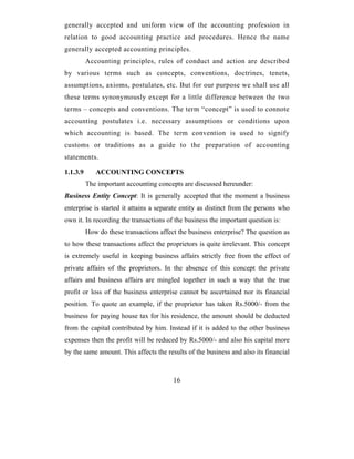 generally accepted and uniform view of the accounting profession in
relation to good accounting practice and procedures. Hence the name
generally accepted accounting principles.
          Accounting principles, rules of conduct and action are described
by various terms such as concepts, conventions, doctrines, tenets,
assumptions, axioms, postulates, etc. But for our purpose we shall use all
these terms synonymously except for a little difference between the two
terms – concepts and conventions. The term “concept” is used to connote
accounting postulates i.e. necessary assumptions or conditions upon
which accounting is based. The term convention is used to signify
customs or traditions as a guide to the preparation of accounting
statements.

1.1.3.9      ACCOUNTING CONCEPTS
          The important accounting concepts are discussed hereunder:
Business Entity Concept: It is generally accepted that the moment a business
enterprise is started it attains a separate entity as distinct from the persons who
own it. In recording the transactions of the business the important question is:
          How do these transactions affect the business enterprise? The question as
to how these transactions affect the proprietors is quite irrelevant. This concept
is extremely useful in keeping business affairs strictly free from the effect of
private affairs of the proprietors. In the absence of this concept the private
affairs and business affairs are mingled together in such a way that the true
profit or loss of the business enterprise cannot be ascertained nor its financial
position. To quote an example, if the proprietor has taken Rs.5000/- from the
business for paying house tax for his residence, the amount should be deducted
from the capital contributed by him. Instead if it is added to the other business
expenses then the profit will be reduced by Rs.5000/- and also his capital more
by the same amount. This affects the results of the business and also its financial



                                         16
 