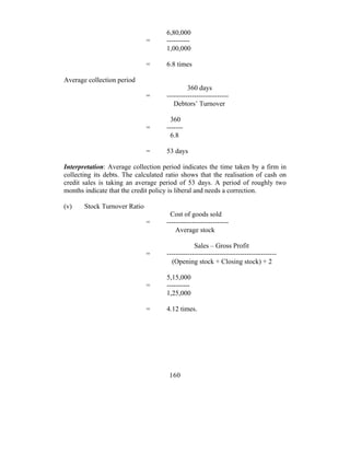 6,80,000
                              =      ----------
                                     1,00,000

                              =      6.8 times

Average collection period
                                              360 days
                              =      ---------------------------
                                        Debtors’ Turnover

                                      360
                              =      -------
                                      6.8

                              =      53 days

Interpretation: Average collection period indicates the time taken by a firm in
collecting its debts. The calculated ratio shows that the realisation of cash on
credit sales is taking an average period of 53 days. A period of roughly two
months indicate that the credit policy is liberal and needs a correction.

(v)    Stock Turnover Ratio
                                       Cost of goods sold
                              =      ---------------------------
                                         Average stock

                                                 Sales – Gross Profit
                              =      ------------------------------------------------
                                       (Opening stock + Closing stock) + 2

                                     5,15,000
                              =      ----------
                                     1,25,000

                              =      4.12 times.




                                      160
 