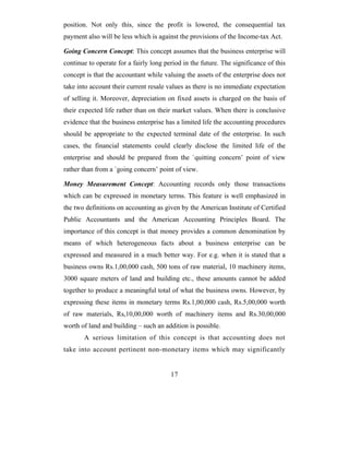 position. Not only this, since the profit is lowered, the consequential tax
payment also will be less which is against the provisions of the Income-tax Act.

Going Concern Concept: This concept assumes that the business enterprise will
continue to operate for a fairly long period in the future. The significance of this
concept is that the accountant while valuing the assets of the enterprise does not
take into account their current resale values as there is no immediate expectation
of selling it. Moreover, depreciation on fixed assets is charged on the basis of
their expected life rather than on their market values. When there is conclusive
evidence that the business enterprise has a limited life the accounting procedures
should be appropriate to the expected terminal date of the enterprise. In such
cases, the financial statements could clearly disclose the limited life of the
enterprise and should be prepared from the `quitting concern’ point of view
rather than from a `going concern’ point of view.

Money Measurement Concept: Accounting records only those transactions
which can be expressed in monetary terms. This feature is well emphasized in
the two definitions on accounting as given by the American Institute of Certified
Public Accountants and the American Accounting Principles Board. The
importance of this concept is that money provides a common denomination by
means of which heterogeneous facts about a business enterprise can be
expressed and measured in a much better way. For e.g. when it is stated that a
business owns Rs.1,00,000 cash, 500 tons of raw material, 10 machinery items,
3000 square meters of land and building etc., these amounts cannot be added
together to produce a meaningful total of what the business owns. However, by
expressing these items in monetary terms Rs.1,00,000 cash, Rs.5,00,000 worth
of raw materials, Rs,10,00,000 worth of machinery items and Rs.30,00,000
worth of land and building – such an addition is possible.
       A serious limitation of this concept is that accounting does not
take into account pertinent non-monetary items which may significantly


                                        17
 