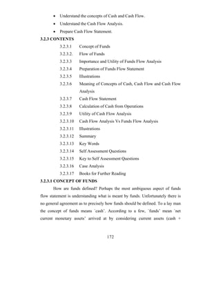 •   Understand the concepts of Cash and Cash Flow.
       •   Understand the Cash Flow Analysis.
       •   Prepare Cash Flow Statement.
3.2.3 CONTENTS
           3.2.3.1    Concept of Funds
           3.2.3.2.   Flow of Funds
           3.2.3.3    Importance and Utility of Funds Flow Analysis
           3.2.3.4    Preparation of Funds Flow Statement
           3.2.3.5    Illustrations
           3.2.3.6    Meaning of Concepts of Cash, Cash Flow and Cash Flow
                      Analysis
           3.2.3.7    Cash Flow Statement
           3.2.3.8    Calculation of Cash from Operations
           3.2.3.9    Utility of Cash Flow Analysis
           3.2.3.10   Cash Flow Analysis Vs Funds Flow Analysis
           3.2.3.11   Illustrations
           3.2.3.12   Summary
           3.2.3.13   Key Words
           3.2.3.14   Self Assessment Questions
           3.2.3.15   Key to Self Assessment Questions
           3.2.3.16   Case Analysis
           3.2.3.17   Books for Further Reading
3.2.3.1 CONCEPT OF FUNDS
       How are funds defined? Perhaps the most ambiguous aspect of funds
flow statement is understanding what is meant by funds. Unfortunately there is
no general agreement as to precisely how funds should be defined. To a lay man
the concept of funds means `cash’. According to a few, `funds’ mean `net
current monetary assets’ arrived at by considering current assets (cash +



                                      172
 