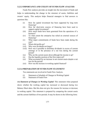 3.2.3.3 IMPORTANCE AND UTILITY OF FUNDS FLOW ANALYSIS
       Funds flow analysis provides an insight into the movement of funds and
helps in understanding the change in the structure of assets, liabilities and
owners’ equity. This analysis helps financial managers to find answers to
questions like:
       (i)    How far capital investment has been supported by long term
              financing?
       (ii)   How far short-term sources of financing have been used to
              support capital investment?
       (iii) How much funds have been generated from the operations of a
              business?
       (iv)   To what extent the enterprise has relied on external sources of
              financing?
       (v)    What major commitments of funds have been made during the
              year?
       (vi)   Where did profits go?
       (vii) Why were dividends not larger?
       (viii) How was it possible to distribute dividends in excess of current
              earnings or in the presence of a net loss during the current
              period?
       (ix)   Why are the current assets down although the income is up?
       (x)    Has the liquidity position of the firm improved?
       (xi)   What accounted for an increase in net current assets despite a net
              loss for the period?
       (xii) How was the increase in working capital financed?

3.2.3.4 PREPARATION OF FUNDS FLOW STATEMENT
       Two statements are involved in Funds Flow Analysis.
       (i)        Statement or Schedule of Changes in Working Capital
       (ii)       Statement of Funds Flow

(A) Statement of Changes in Working Capital: This statement when prepared
shows whether the working capital has increased or decreased during two
Balance Sheet dates. But this does not give the reasons for increase or decrease
in working capital. This statement is prepared by comparing the current assets
and the current liabilities of two periods. It may be shown in the following form:


                                        177
 