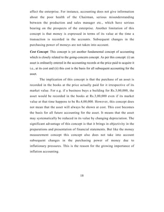 affect the enterprise. For instance, accounting does not give information
about the poor health of the Chairman, serious misunderstanding
between the production and sales manager etc., which have serious
bearing on the prospects of the enterprise. Another limitation of this
concept is that money is expressed in terms of its value at the time a
transaction is recorded in the accounts. Subsequent changes in the
purchasing power of moneys are not taken into account.

Cost Concept: This concept is yet another fundamental concept of accounting
which is closely related to the going-concern concept. As per this concept: (i) an
asset is ordinarily entered in the accounting records at the price paid to acquire it
i.e., at its cost and (ii) this cost is the basis for all subsequent accounting for the
asset.
         The implication of this concept is that the purchase of an asset is
recorded in the books at the price actually paid for it irrespective of its
market value. For e.g. if a business buys a building for Rs.3,00,000, the
asset would be recorded in the books at Rs.3,00,000 even if its market
value at that time happens to be Rs.4,00,000. However, this concept does
not mean that the asset will always be shown at cost. This cost becomes
the basis for all future accounting for the asset. It means that the asset
may systematically be reduced in its value by changing depreciation. The
significant advantage of this concept is that it brings in objectivity in the
preparations and presentation of financial statements. But like the money
measurement concept this concept also does not take into account
subsequent changes in the purchasing power of money due to
inflationary pressures. This is the reason for the growing importance of
inflation accounting.




                                          18
 