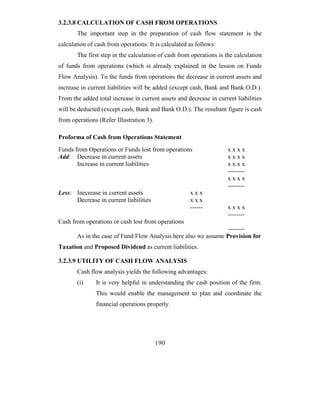 3.2.3.8 CALCULATION OF CASH FROM OPERATIONS
       The important step in the preparation of cash flow statement is the
calculation of cash from operations. It is calculated as follows:
       The first step in the calculation of cash from operations is the calculation
of funds from operations (which is already explained in the lesson on Funds
Flow Analysis). To the funds from operations the decrease in current assets and
increase in current liabilities will be added (except cash, Bank and Bank O.D.).
From the added total increase in current assets and decrease in current liabilities
will be deducted (except cash, Bank and Bank O.D.). The resultant figure is cash
from operations (Refer Illustration 3).

Proforma of Cash from Operations Statement
Funds from Operations or Funds lost from operations                  xxxx
Add: Decrease in current assets                                      xxxx
       Increase in current liabilities                               xxxx
                                                                     --------
                                                                     xxxx
                                                                     --------
Less: Inecrease in current assets                     xxx
      Decrease in current liabilities                 xxx
                                                      ------         xxxx
                                                                     --------
Cash from operations or cash lost from operations
                                                                --------
       As in the case of Fund Flow Analysis here also we assume Provision for
Taxation and Proposed Dividend as current liabilities.

3.2.3.9 UTILITY OF CASH FLOW ANALYSIS
       Cash flow analysis yields the following advantages:
       (i)     It is very helpful in understanding the cash position of the firm.
               This would enable the management to plan and coordinate the
               financial operations properly.




                                          190
 