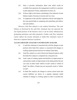 (ii)    Since it provides information about cash which would be
              available from operations the management would be in a position
              to plan repayment of loans, replacement of assets, etc.
      (iii)   It throws light on the factors contributing to the reduction of cash
              balance inspite of increase in income and vice versa.
      (iv)    A comparison of the cash flow statement with the cash budget for
              the same period helps in comparing and controlling cash inflows
              and cash outflows.
      However cash flow analysis is not without limitations. The cash
balance as disclosed by the cash flow statement may not represent the
real liquid position of the business since it can be easily influenced by
postponing purchases and other payments. Further cash flow statement
cannot replace the income statement or funds flow statement. Each of
them has a separate function to perform.

3.2.3.10 CASH FLOW ANALYSIS Vs FUNDS FLOW ANALYSIS
      (i)     A cash flow statement is concerned only with the changes in cash
              position while funds flow analysis is concerned with changes in
              working capital position between two balance sheet dates.
      (ii)    Cash flow analysis is a tool of short-term financial analysis while
              the funds flow analysis is comparatively a long-term one.
      (iii)   Cash is part of working capital and therefore an improvement in
              cash position results in improvement in the funds position but not
              vice versa. In other words “inflows of cash” results in “inflow of
              funds” but inflow of funds may not necessarily result in “inflow
              of cash”.
      (iv)    In funds flow analysis, the changes in various current assets and
              current liabilities are shown in a separate statement called
              schedule of changes in working capital in order to ascertain the



                                      191
 