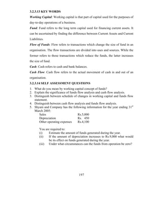 3.2.3.13 KEY WORDS
Working Capital: Working capital is that part of capital used for the purposes of
day-to-day operations of a business.
Fund: Fund refers to the long term capital used for financing current assets. It
can be ascertained by finding the difference between Current Assets and Current
Liabilities.
Flow of Funds: Flow refers to transactions which change the size of fund in an
organisation. The flow transactions are divided into uses and sources. While the
former refers to those transactions which reduce the funds, the latter increases
the size of fund.
Cash: Cash refers to cash and bank balances.
Cash Flow: Cash flow refers to the actual movement of cash in and out of an
organisation.
3.2.3.14 SELF ASSESSMENT QUESTIONS
1. What do you mean by working capital concept of funds?
2. Explain the significance of funds flow analysis and cash flow analysis.
3. Distinguish between schedule of changes in working capital and funds flow
   statement.
4. Distinguish between cash flow analysis and funds flow analysis.
5. Shyam and Company has the following information for the year ending 31st
   March 2005:
       Sales                         Rs.5,000
       Depreciation                  Rs. 450
       Other operating expenses      Rs.4,100

        You are required to:
        (i)    Estimate the amount of funds generated during the year.
        (ii)   If the amount of depreciation increases to Rs.9,000 what would
               be its effect on funds generated during the year.
        (iii) Under what circumstances can the funds from operation be zero?




                                       197
 