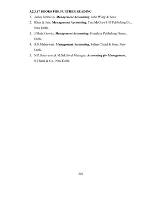 3.2.3.17 BOOKS FOR FURTHER READING
1. James Jimbalvo: Management Accounting, John Wiley & Sons.
2. Khan & Jain: Management Accounting, Tata McGraw Hill Publishing Co.,
   New Delhi.
3. J.Made Gowda: Management Accounting, Himalaya Publishing House,
   Delhi.
4. S.N.Maheswari: Management Accounting, Sultan Chand & Sons, New
   Delhi.
5. N.P.Srinivasan & M.Sakthivel Murugan: Accounting for Management,
   S.Chand & Co., New Delhi.




                                 201
 