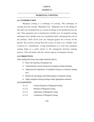UNIT IV
                                        LESSON 4.1
--------------------------------------------------------------------------------------
                              MARGINAL COSTING
--------------------------------------------------------------------------------------
4.1.1 INTRODUCTION
         Marginal costing is a technique of costing. This technique of
costing uses the concept `Marginal Cost’. Marginal cost is the change in
the total cost of production as a result of change in the production by one
unit. Thus marginal cost is nothing but variable cost. In marginal costing
technique only variable costs are considered while calculating the cost of
the product, while fixed costs are charged against the revenue of the
period. The revenue arising from the excess of sales over variable costs
is known as `contribution’. Using contribution as a vital tool, marginal
costing helps to a great extent in the managerial decision making
process. This unit deals with the various aspects of marginal costing.

4.1.2 OBJECTIVES
After reading this lesson, the reader should be able to:
         •   Know the meaning of marginal cost.
         •   Understand the various elements of marginal costing technique.
         •   Appreciate the importance of marginal costing as a decision making
             tool.
         •   Realise the advantages and disadvantages of marginal costing.
         •   Apply marginal costing technique under appropriate situations.
4.1.3 CONTENTS
         4.1.3.1           Various Elements of Marginal Costing
         4.1.3.2           Benefits of Marginal Costing
         4.1.3.3           Application of Marginal Costing
         4.1.3.4           Limitations of Marginal Costing


                                              202
 