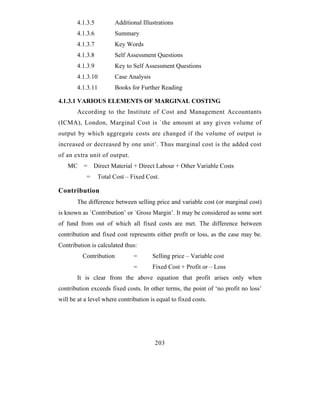 4.1.3.5           Additional Illustrations
       4.1.3.6           Summary
       4.1.3.7           Key Words
       4.1.3.8           Self Assessment Questions
       4.1.3.9           Key to Self Assessment Questions
       4.1.3.10          Case Analysis
       4.1.3.11          Books for Further Reading

4.1.3.1 VARIOUS ELEMENTS OF MARGINAL COSTING
       According to the Institute of Cost and Management Accountants
(ICMA), London, Marginal Cost is `the amount at any given volume of
output by which aggregate costs are changed if the volume of output is
increased or decreased by one unit’. Thus marginal cost is the added cost
of an extra unit of output.
   MC     =    Direct Material + Direct Labour + Other Variable Costs
           =     Total Cost – Fixed Cost.

Contribution
       The difference between selling price and variable cost (or marginal cost)
is known as `Contribution’ or `Gross Margin’. It may be considered as some sort
of fund from out of which all fixed costs are met. The difference between
contribution and fixed cost represents either profit or loss, as the case may be.
Contribution is calculated thus:
          Contribution          =        Selling price – Variable cost
                                =        Fixed Cost + Profit or – Loss
       It is clear from the above equation that profit arises only when
contribution exceeds fixed costs. In other terms, the point of ‘no profit no loss’
will be at a level where contribution is equal to fixed costs.




                                         203
 