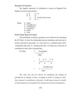 Marginal Cost Equation
       The algebric expression of contribution is known as Marginal Cost
Equation. It can be expressed thus:
                   S–V         =F+P
                   S–V         =C
                      C        = F + P and in case of loss
                      C        =F–L

   Where       S = Sales
               V = Variable Cost
               C = Contribution
               F = Fixed Cost
               P = Profit
               L = Loss
Profit Volume Ratio (P/V Ratio)
       The profitability of business operations can be found out by calculating
the P/V Ratio. It shows the relationship between contribution and sales and is
usually expressed in percentage. It is also known as `marginal-income ratio’,
`contribution-sales ratio’ or `variable-profit ratio’. P/V Ratio thus is the ratio of
contribution to sales, and is calculated thus:
       P/V Ratio               =           Contribution
                                   -----------------
                                         Sales

                                         C      S–V          F+P
                               =        --- or --------- or --------
                                         S         S           S

                                                Variable Costs
                               =        1 - ---------------------
                                             Sales

       The ratio can also be shown by comparing the change in
contribution to change in sales, or change in profit to change in sales.
Any increase in contribution, obviously, would mean increase in profit,
as fixed expenses are assumed to be constant at all levels of production.


                                         204
 
