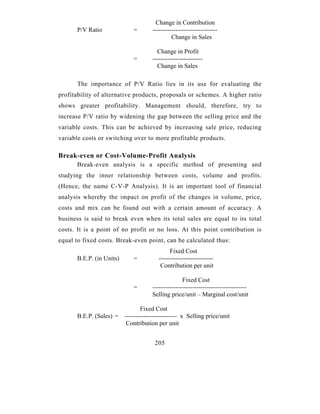 Change in Contribution
      P/V Ratio              =        -------------------------------
                                               Change in Sales

                                        Change in Profit
                             =        ------------------------
                                        Change in Sales

      The importance of P/V Ratio lies in its use for evaluating the
profitability of alternative products, proposals or schemes. A higher ratio
shows greater profitability. Management should, therefore, try to
increase P/V ratio by widening the gap between the selling price and the
variable costs. This can be achieved by increasing sale price, reducing
variable costs or switching over to more profitable products.

Break-even or Cost-Volume-Profit Analysis
      Break-even analysis is a specific method of presenting and
studying the inner relationship between costs, volume and profits.
(Hence, the name C-V-P Analysis). It is an important tool of financial
analysis whereby the impact on profit of the changes in volume, price,
costs and mix can be found out with a certain amount of accuracy. A
business is said to break even when its total sales are equal to its total
costs. It is a point of no profit or no loss. At this point contribution is
equal to fixed costs. Break-even point, can be calculated thus:
                                              Fixed Cost
      B.E.P. (in Units)      =           --------------------------
                                          Contribution per unit

                                                    Fixed Cost
                             =        ---------------------------------------------
                                      Selling price/unit – Marginal cost/unit

                                 Fixed Cost
      B.E.P. (Sales) =    ------------------------- x Selling price/unit
                           Contribution per unit


                                       205
 