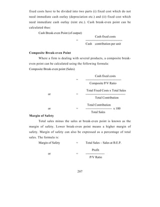 fixed costs have to be divided into two parts (i) fixed cost which do not
need immediate cash outlay (depreciation etc.) and (ii) fixed cost which
need immediate cash outlay (rent etc.). Cash break-even point can be
calculated thus:
       Cash Break-even Point (of output)
                                                    Cash fixed costs
                                     =     -----------------------------------
                                           Cash contribution per unit

Composite Break-even Point
       Where a firm is dealing with several products, a composite break-
even point can be calculated using the following formula:
Composite Break-even point (Sales)

                                                    Cash fixed costs
                                     =     ----------------------------------
                                               Composite P/V Ratio

                                            Total Fixed Costs x Total Sales
              or                     =     --------------------------------------
                                                    Total Contribution

                                             Total Contribution
              or                     =     ------------------------- x 100
                                                Total Sales
Margin of Safety
       Total sales minus the sales at break-even point is known as the
margin of safety. Lower break-even point means a higher margin of
safety. Margin of safety can also be expressed as a percentage of total
sales. The formula is:
       Margin of Safety              =     Total Sales – Sales at B.E.P.

                                                 Profit
              or                     =     ------------------
                                               P/V Ratio



                                     207
 