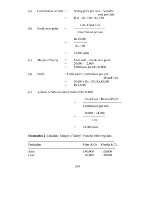 (a)     Contribution per unit =            Selling price per unit – Variable
                                                               cost per Unit
                                  =        R.s3 – Rs.1.50 = Rs.1.50

                                                 Total Fixed Cost
(b)     Break-even point          =        -------------------------------
                                               Contribution per unit

                                           Rs.18,000
                                  =        -------------
                                             Rs.1.50

                                  =        12,000 units

(c)     Margin of Safety          =        Units sold – Break-even point
                                  =        20,000 – 12,000
                                  =        8,000 units (or) Rs.24,000

(d)     Profit                    = Units sold x Contribution per unit
                                                                  2Fixed Cost
                                  =      20,000 x Rs.1.50 2Rs.18,000
                                  =      Rs.12,000

(e)     Volume of Sales to earn a profit of Rs.24,000

                                                     Fixed Cost + Desired Profit
                                           =        --------------------------------------
                                                    Contribution per unit

                                                     18,000 + 24,000
                                           =        ----------------------
                                                             1.50

                                           =        28,000 units

Illustration 2: Calculate `Margin of Safety’ from the following data:
-------------------------------------------------------------------------------------
Particulars                                           Mary & Co. Geetha & Co.
--------------------------------------------------------------------------------------
Sales                                                 1,00,000          1,00,000
Cost                                                    80,000            80,000


                                            209
 