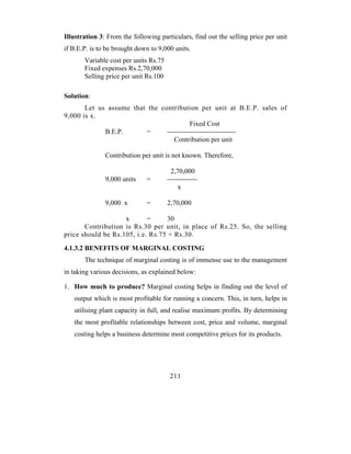 Illustration 3: From the following particulars, find out the selling price per unit
if B.E.P. is to be brought down to 9,000 units.
       Variable cost per units Rs.75
       Fixed expenses Rs.2,70,000
       Selling price per unit Rs.100

Solution:
       Let us assume that the contribution per unit at B.E.P. sales of
9,000 is x.
                                          Fixed Cost
             B.E.P.      =      ------------------------------
                                   Contribution per unit

               Contribution per unit is not known. Therefore,

                                        2,70,000
               9,000 units    =        -------------
                                           x

               9,000 x        =        2,70,000

                    x       =      30
       Contribution is Rs.30 per unit, in place of Rs.25. So, the selling
price should be Rs.105, i.e. Rs.75 + Rs.30.
4.1.3.2 BENEFITS OF MARGINAL COSTING
       The technique of marginal costing is of immense use to the management
in taking various decisions, as explained below:

1. How much to produce? Marginal costing helps in finding out the level of
   output which is most profitable for running a concern. This, in turn, helps in
   utilising plant capacity in full, and realise maximum profits. By determining
   the most profitable relationships between cost, price and volume, marginal
   costing helps a business determine most competitive prices for its products.




                                        211
 