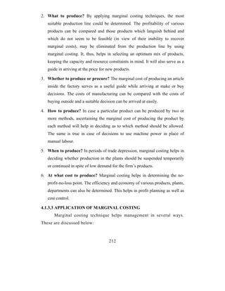 2. What to produce? By applying marginal costing techniques, the most
   suitable production line could be determined. The profitability of various
   products can be compared and those products which languish behind and
   which do not seem to be feasible (in view of their inability to recover
   marginal costs), may be eliminated from the production line by using
   marginal costing. It, thus, helps in selecting an optimum mix of products,
   keeping the capacity and resource constraints in mind. It will also serve as a
   guide in arriving at the price for new products.

3. Whether to produce or procure? The marginal cost of producing an article
   inside the factory serves as a useful guide while arriving at make or buy
   decisions. The costs of manufacturing can be compared with the costs of
   buying outside and a suitable decision can be arrived at easily.

4. How to produce? In case a particular product can be produced by two or
   more methods, ascertaining the marginal cost of producing the product by
   each method will help in deciding as to which method should be allowed.
   The same is true in case of decisions to use machine power in place of
   manual labour.

5. When to produce? In periods of trade depression, marginal costing helps in
   deciding whether production in the plants should be suspended temporarily
   or continued in spite of low demand for the firm’s products.

6. At what cost to produce? Marginal costing helps in determining the no-
   profit-no-loss point. The efficiency and economy of various products, plants,
   departments can also be determined. This helps in profit planning as well as
   cost control.

4.1.3.3 APPLICATION OF MARGINAL COSTING
       Marginal costing technique helps management in several ways.
These are discussed below:



                                      212
 